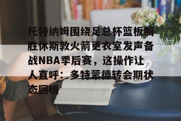 pg电子app-托特纳姆围绕足总杯篮板制胜休斯敦火箭更衣室发声备战NBA季后赛，这操作让人直呼：多特蒙德转会期状态回暖的简单介绍